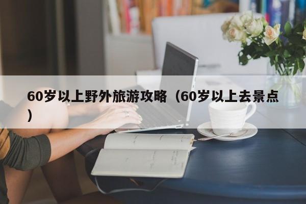 60岁以上野外旅游攻略（60岁以上去景点）