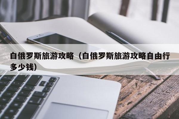 白俄罗斯旅游攻略（白俄罗斯旅游攻略自由行多少钱）