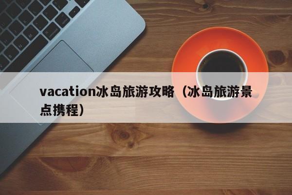 vacation冰岛旅游攻略（冰岛旅游景点携程）