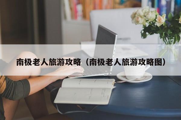 南极老人旅游攻略（南极老人旅游攻略图）