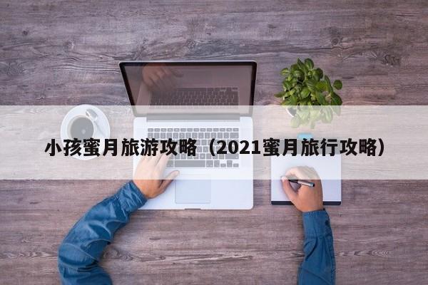 小孩蜜月旅游攻略（2021蜜月旅行攻略）