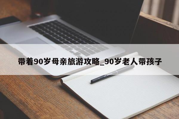 带着90岁母亲旅游攻略_90岁老人带孩子