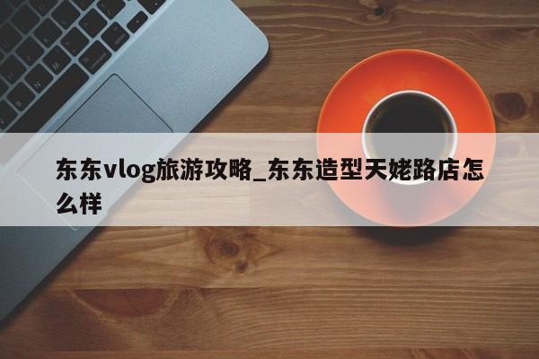 东东vlog旅游攻略_东东造型天姥路店怎么样