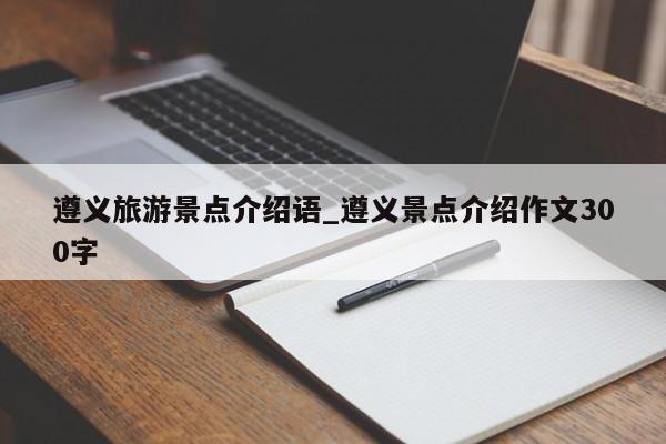 遵义旅游景点介绍语_遵义景点介绍作文300字