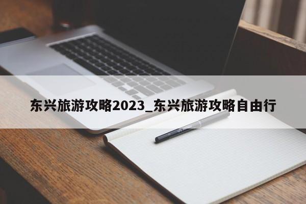 东兴旅游攻略2023_东兴旅游攻略自由行