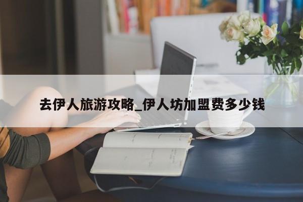 去伊人旅游攻略_伊人坊加盟费多少钱