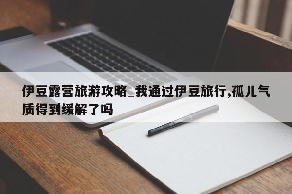 伊豆露营旅游攻略_我通过伊豆旅行,孤儿气质得到缓解了吗